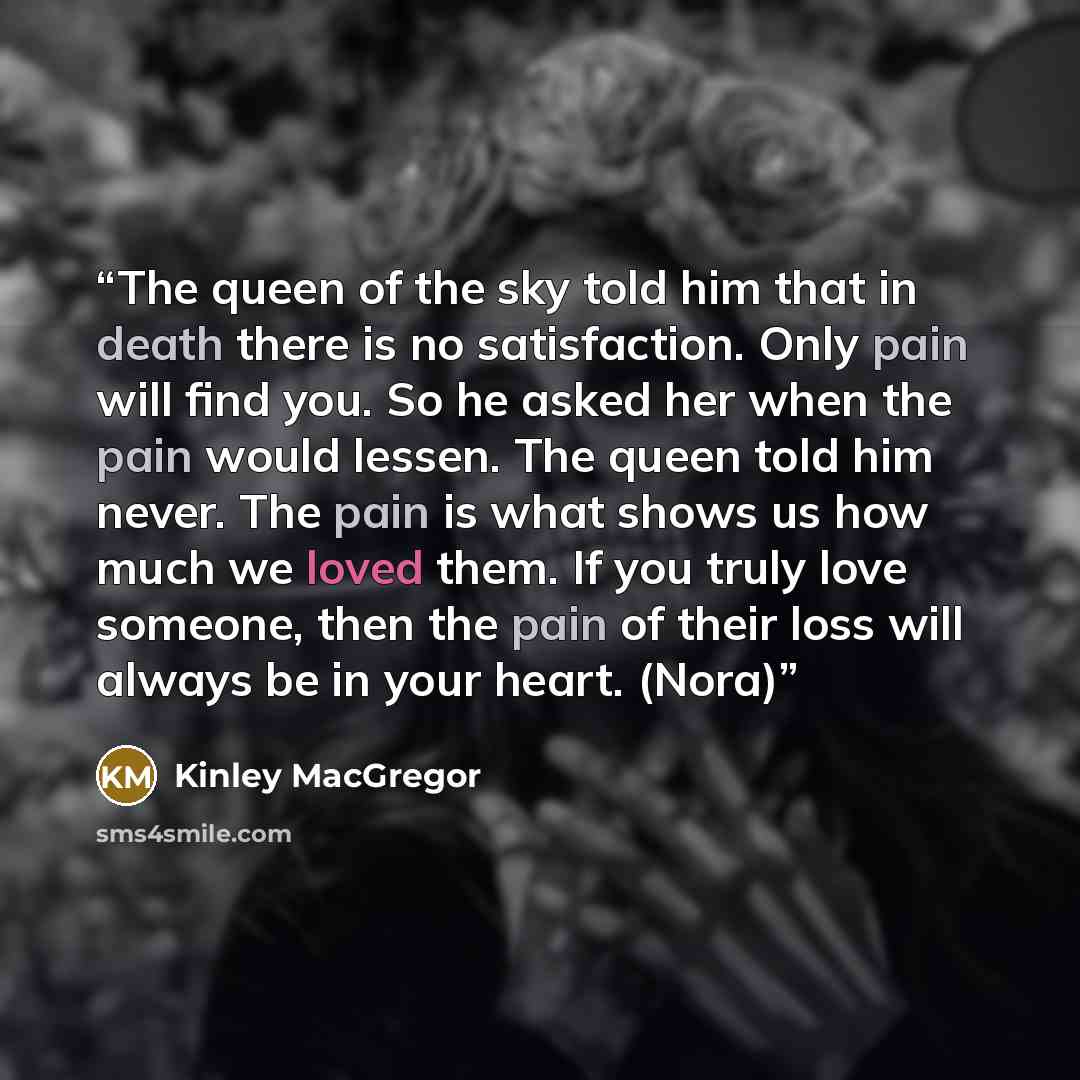 “The queen of the sky told him that in death there is no satisfaction. Only pain will find you. So he asked her when the pain would lessen. The queen told him never. The pain is what shows us how much we loved them. If you truly love someone, then the pain of their loss will always be in your…” quote by Kinley MacGregor