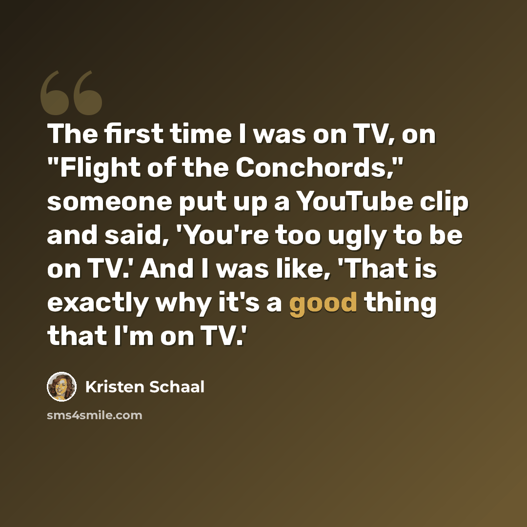 “The first time I was on TV, on "Flight of the Conchords," someone put up a YouTube clip and said, 'You're too ugly to be on TV.' And I was like, 'That is exactly why it's a good thing that I'm on TV.'” quote by Kristen Schaal