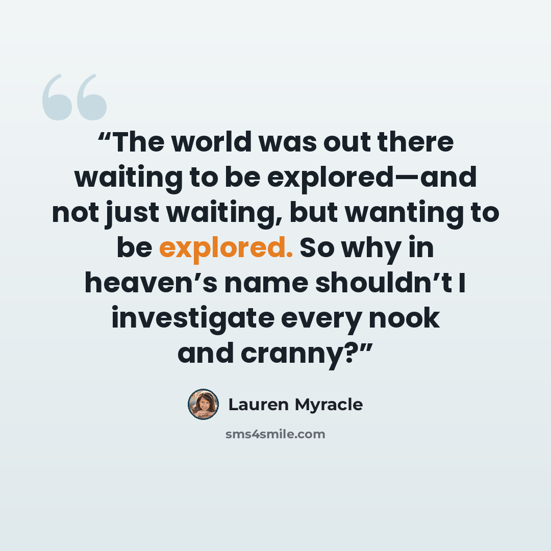 “The world was out there waiting to be explored—and not just waiting, but wanting to be explored. So why in heaven’s name shouldn’t I investigate every nook and cranny?” quote by Lauren Myracle