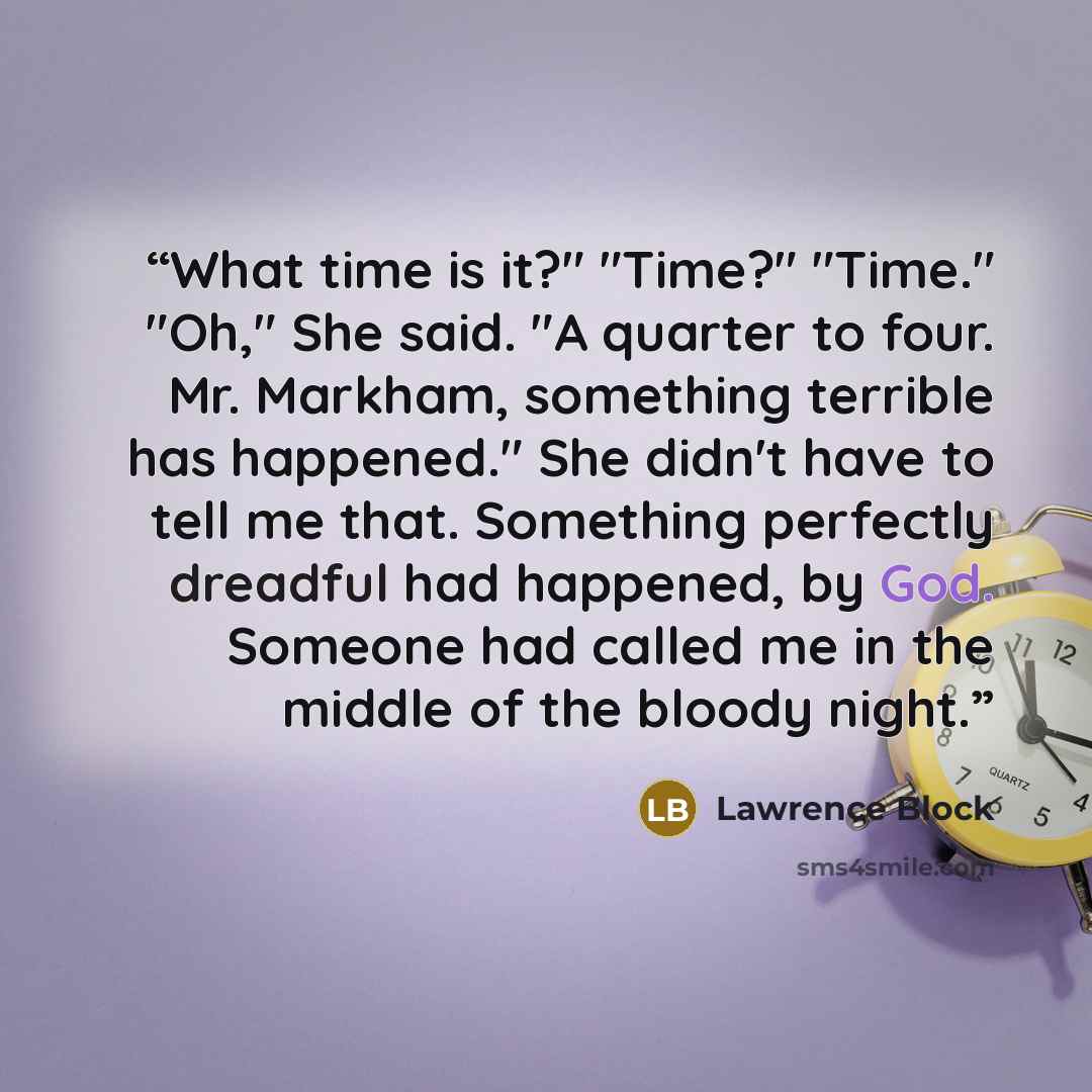 “What time is it?" "Time?" "Time." "Oh," She said. "A quarter to four. Mr. Markham, something terrible has happened." She didn't have to tell me that. Something perfectly dreadful had happened, by God. Someone had called me in the middle of the bloody night.” quote by Lawrence Block