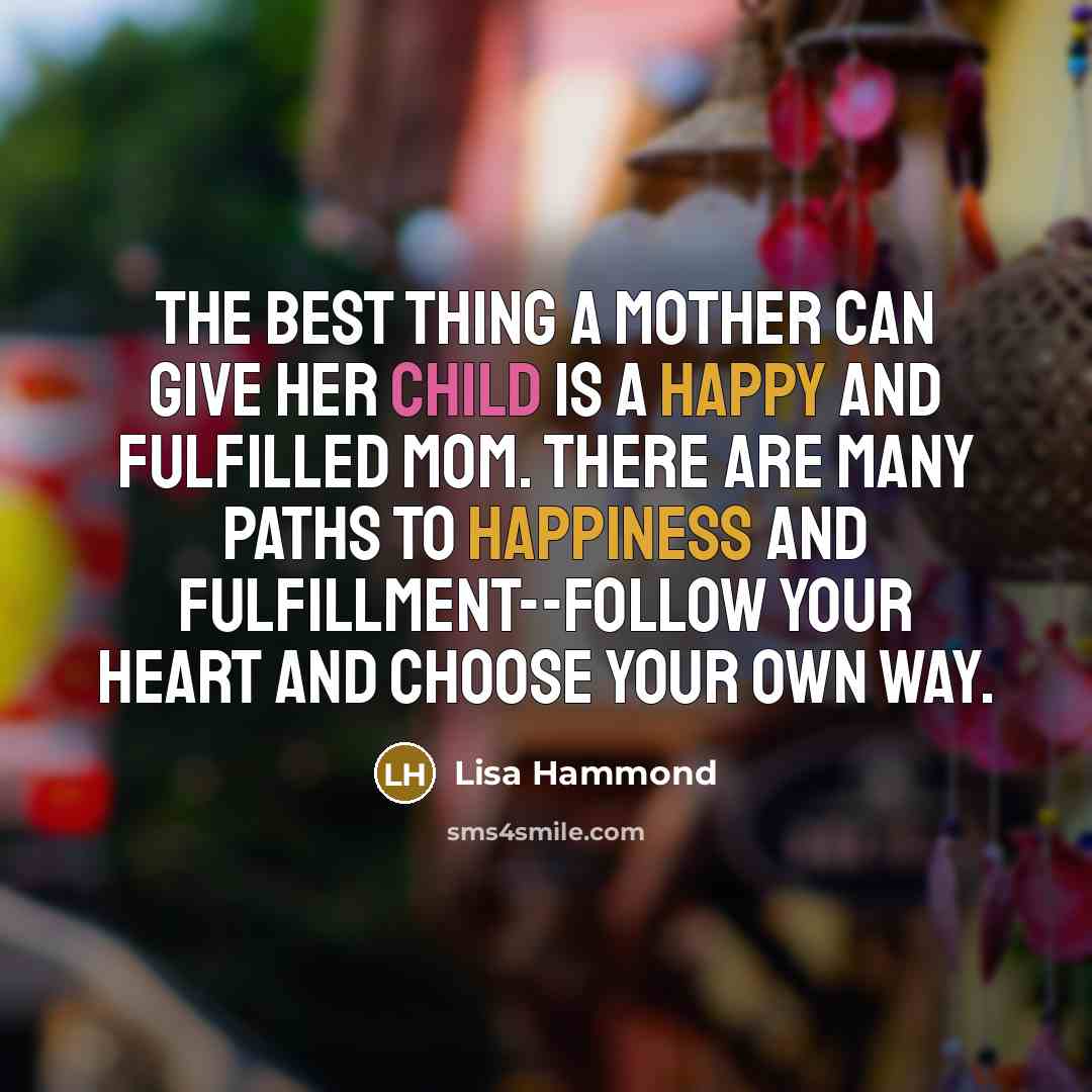 “The best thing a mother can give her child is a happy and fulfilled mom. There are many paths to happiness and fulfillment--follow your heart and choose your own way.” quote by Lisa Hammond