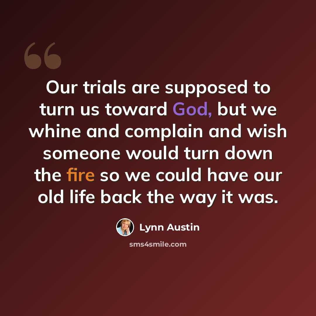 “Our trials are supposed to turn us toward God, but we whine and complain and wish someone would turn down the fire so we could have our old life back the way it was.” quote by Lynn Austin