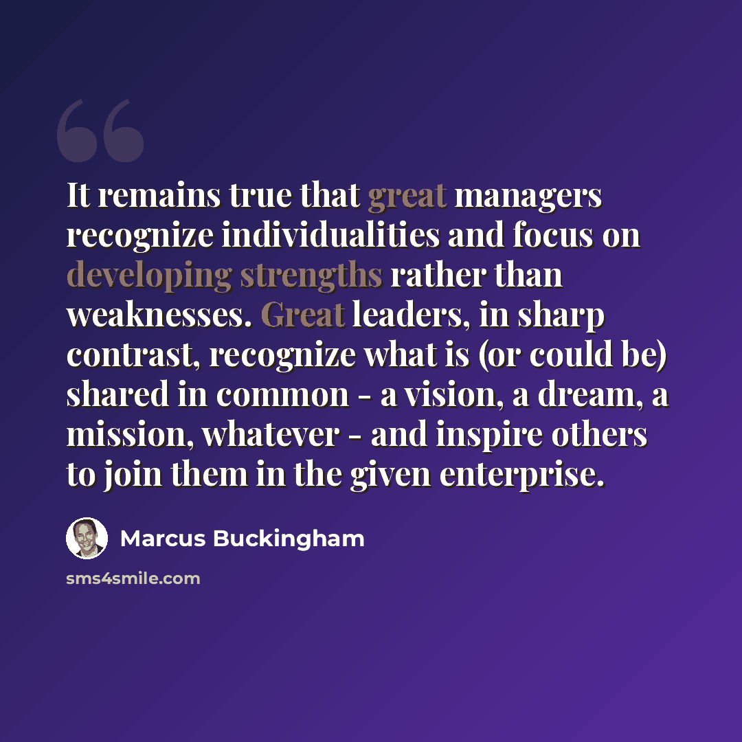 “It remains true that great managers recognize individualities and focus on developing strengths rather than weaknesses. Great leaders, in sharp contrast, recognize what is (or could be) shared in common - a vision, a dream, a mission, whatever - and inspire others to join them in the given…” quote by Marcus Buckingham