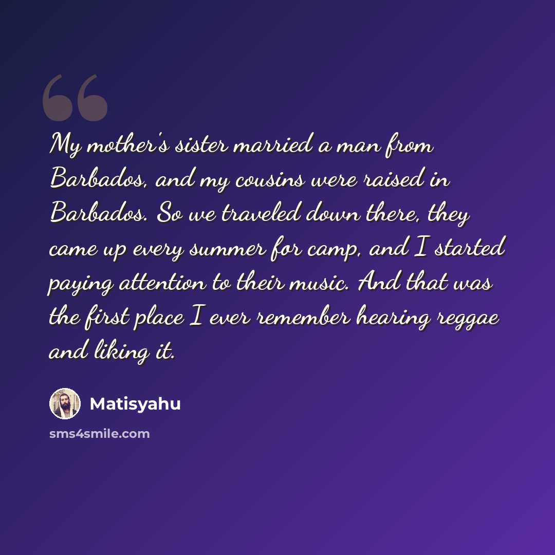 “My mother's sister married a man from Barbados, and my cousins were raised in Barbados. So we traveled down there, they came up every summer for camp, and I started paying attention to their music. And that was the first place I ever remember hearing reggae and liking it.” quote by Matisyahu