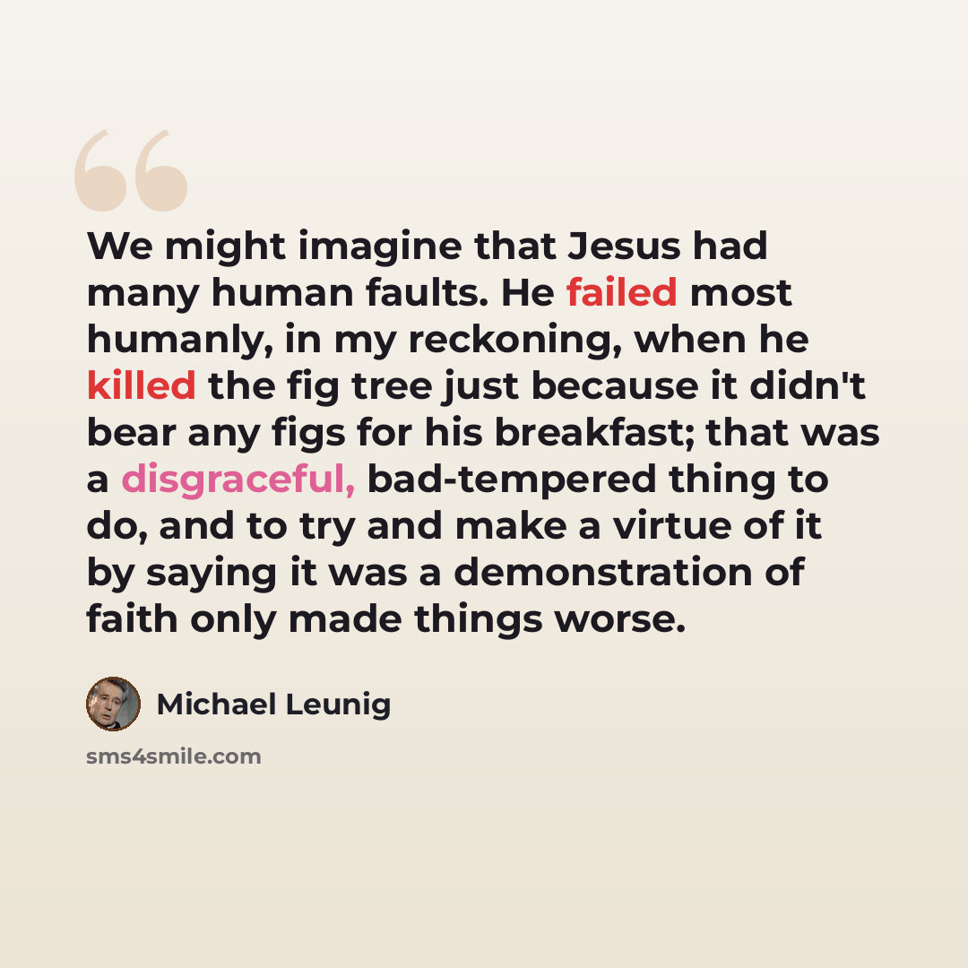 “We might imagine that Jesus had many human faults. He failed most humanly, in my reckoning, when he killed the fig tree just because it didn't bear any figs for his breakfast; that was a disgraceful, bad-tempered thing to do, and to try and make a virtue of it by saying it was a demonstration of…” quote by Michael Leunig
