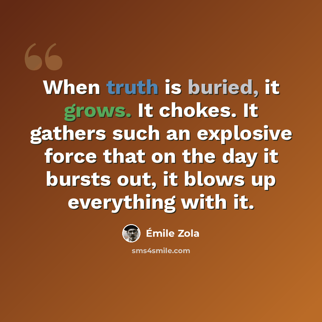 “When truth is buried, it grows. It chokes. It gathers such an explosive force that on the day it bursts out, it blows up everything with it.” quote by Emile Zola