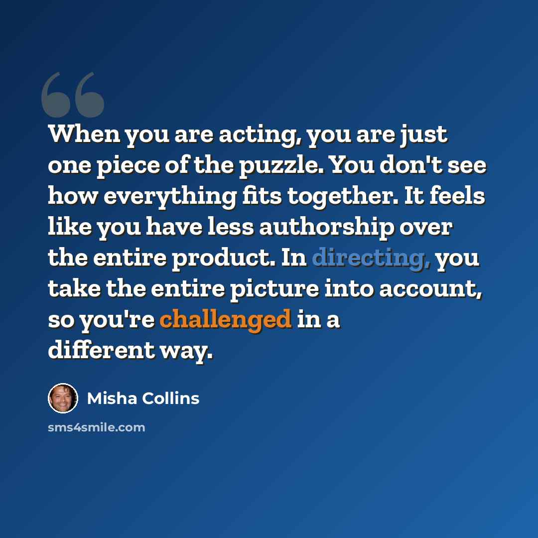 “When you are acting, you are just one piece of the puzzle. You don't see how everything fits together. It feels like you have less authorship over the entire product. In directing, you take the entire picture into account, so you're challenged in a different way.” quote by Misha Collins