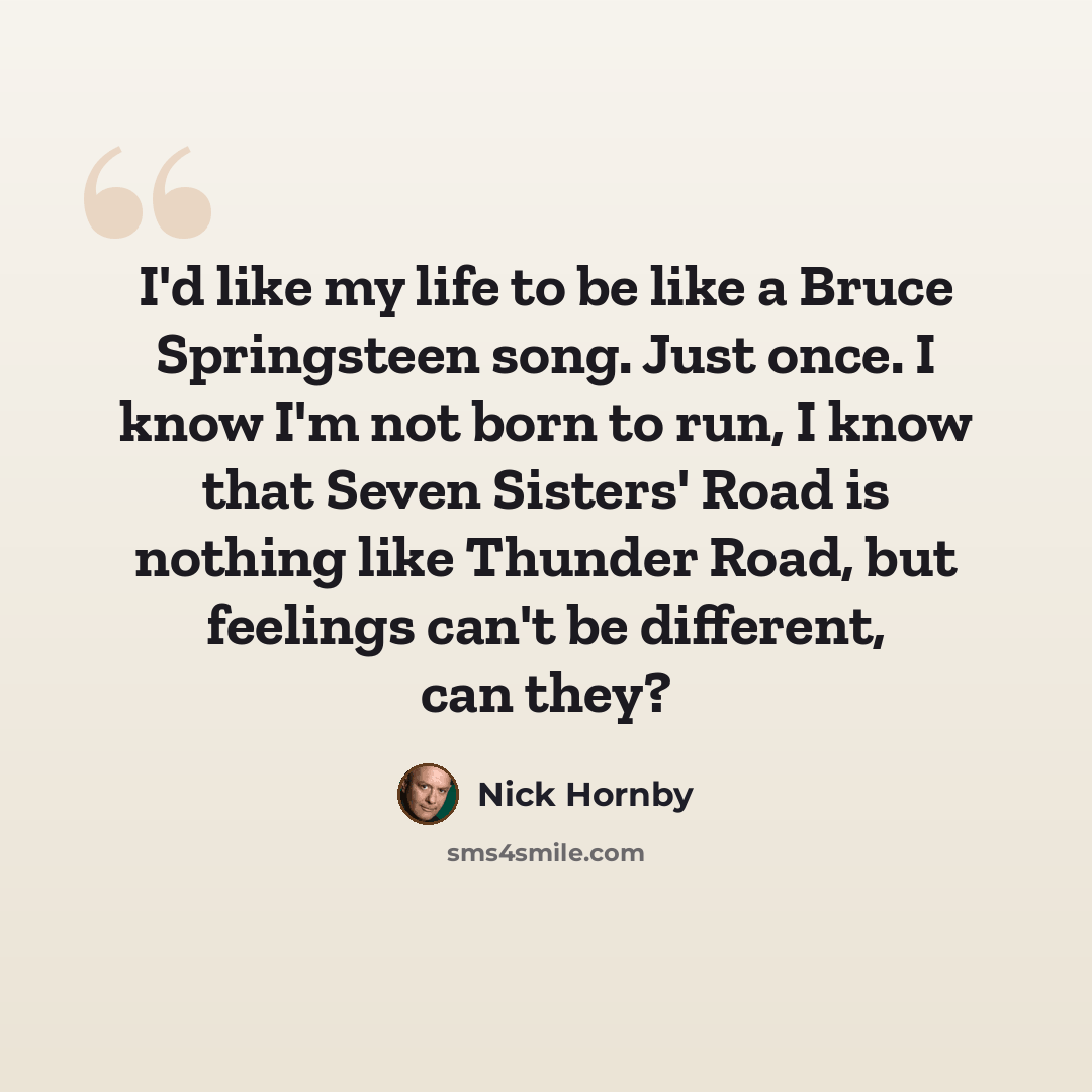 “I'd like my life to be like a Bruce Springsteen song. Just once. I know I'm not born to run, I know that Seven Sisters' Road is nothing like Thunder Road, but feelings can't be different, can they?” quote by Nick Hornby