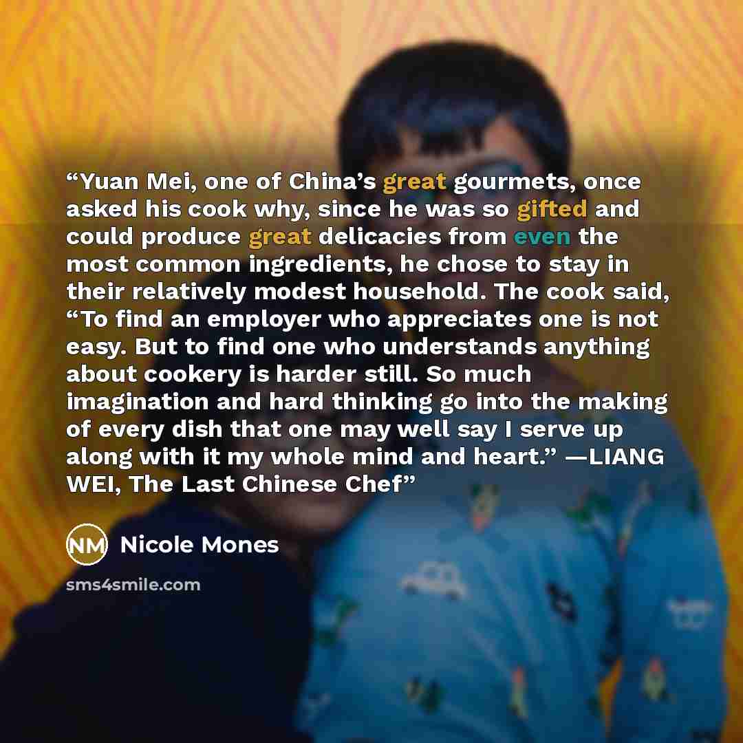 “Yuan Mei, one of China’s great gourmets, once asked his cook why, since he was so gifted and could produce great delicacies from even the most common ingredients, he chose to stay in their relatively modest household. The cook said, “To find an employer who appreciates one is not easy. But to find…” quote by Nicole Mones