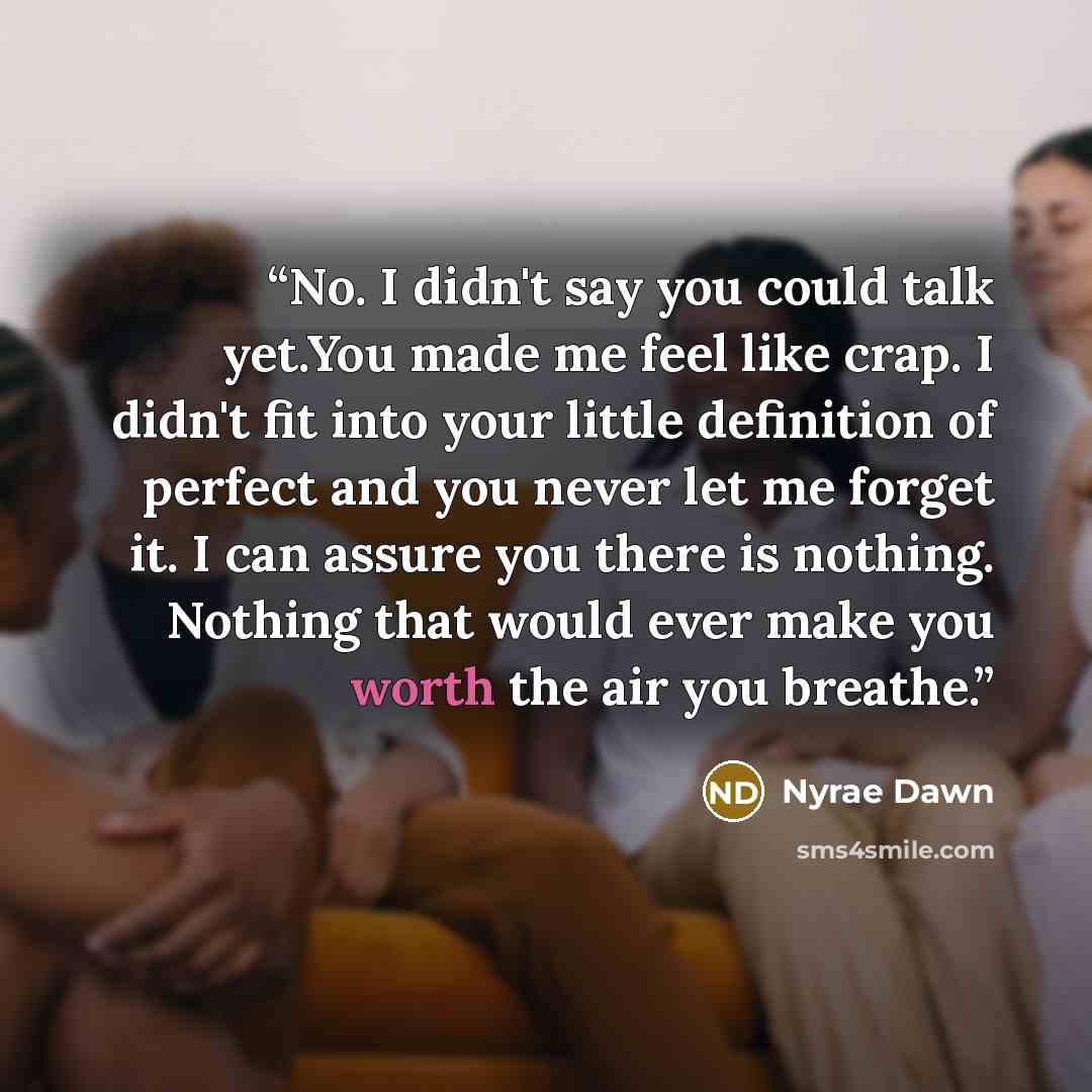 “No. I didn't say you could talk yet.You made me feel like crap. I didn't fit into your little definition of perfect and you never let me forget it. I can assure you there is nothing. Nothing that would ever make you worth the air you breathe.” quote by Nyrae Dawn