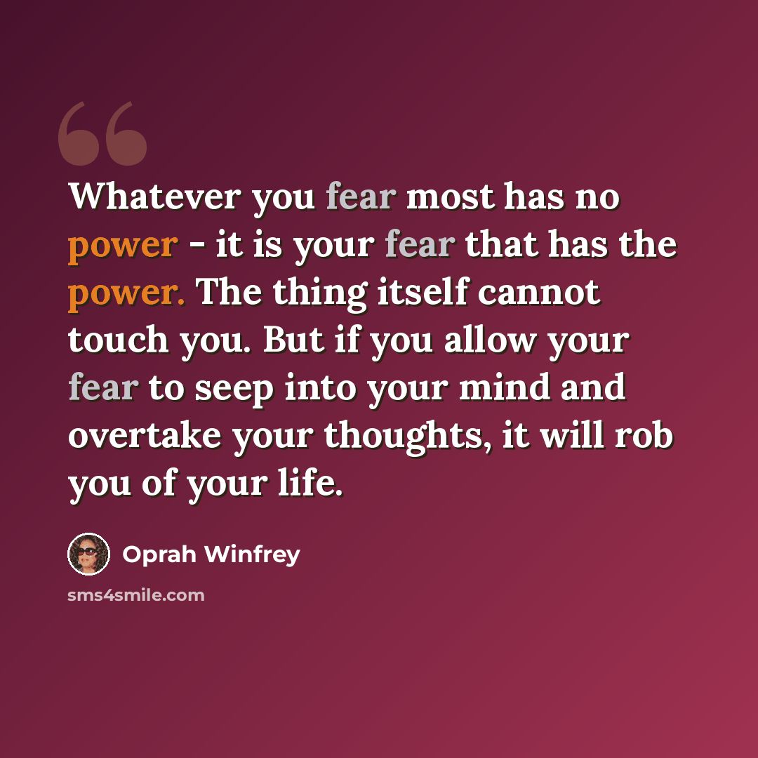 “Whatever you fear most has no power - it is your fear that has the power. The thing itself cannot touch you. But if you allow your fear to seep into your mind and overtake your thoughts, it will rob you of your life.” quote by Oprah Winfrey