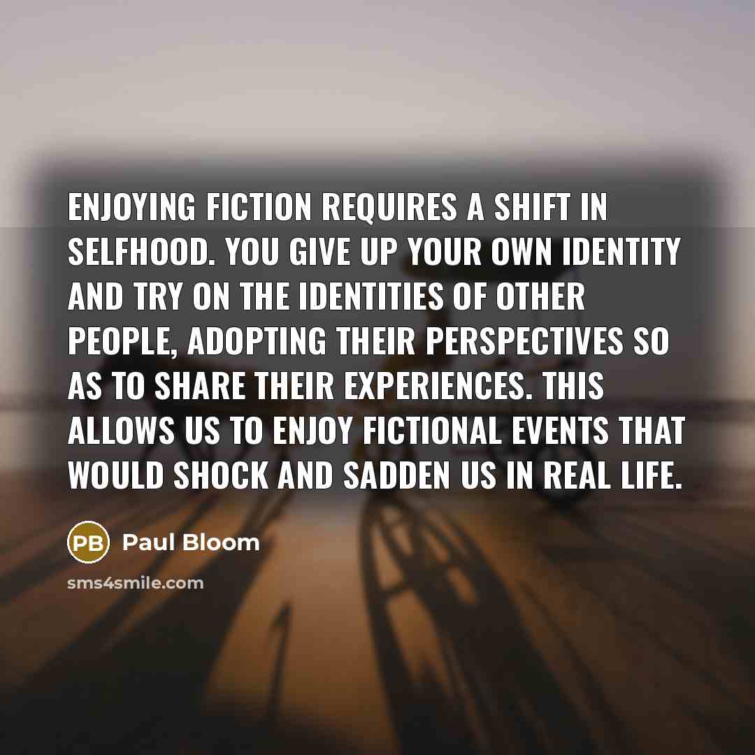 “Enjoying fiction requires a shift in selfhood. You give up your own identity and try on the identities of other people, adopting their perspectives so as to share their experiences. This allows us to enjoy fictional events that would shock and sadden us in real life.” quote by Paul Bloom