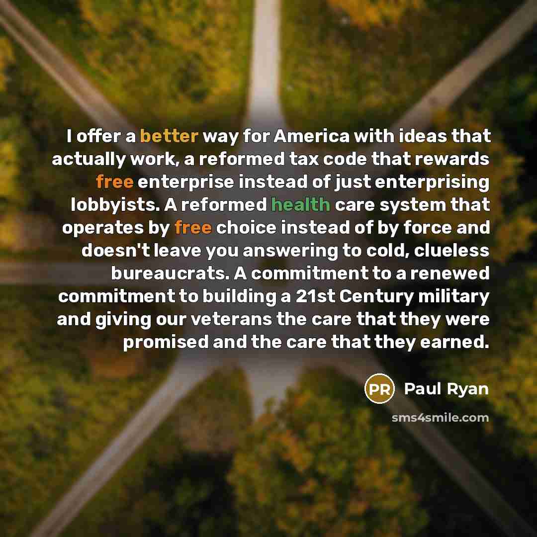 “I offer a better way for America with ideas that actually work, a reformed tax code that rewards free enterprise instead of just enterprising lobbyists. A reformed health care system that operates by free choice instead of by force and doesn't leave you answering to cold, clueless bureaucrats. A…” quote by Paul Ryan