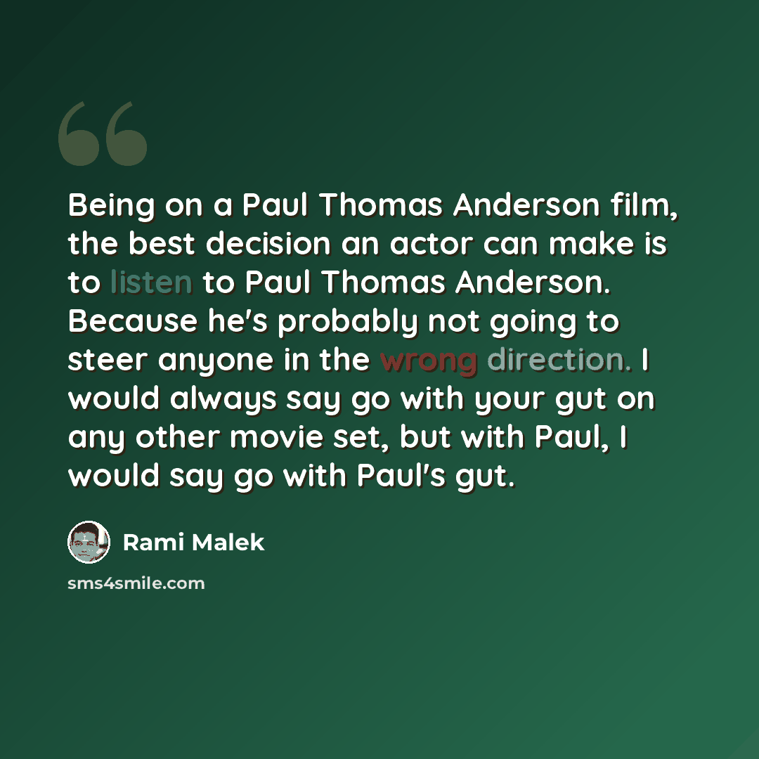 “Being on a Paul Thomas Anderson film, the best decision an actor can make is to listen to Paul Thomas Anderson. Because he's probably not going to steer anyone in the wrong direction. I would always say go with your gut on any other movie set, but with Paul, I would say go with Paul's gut.” quote by Rami Malek