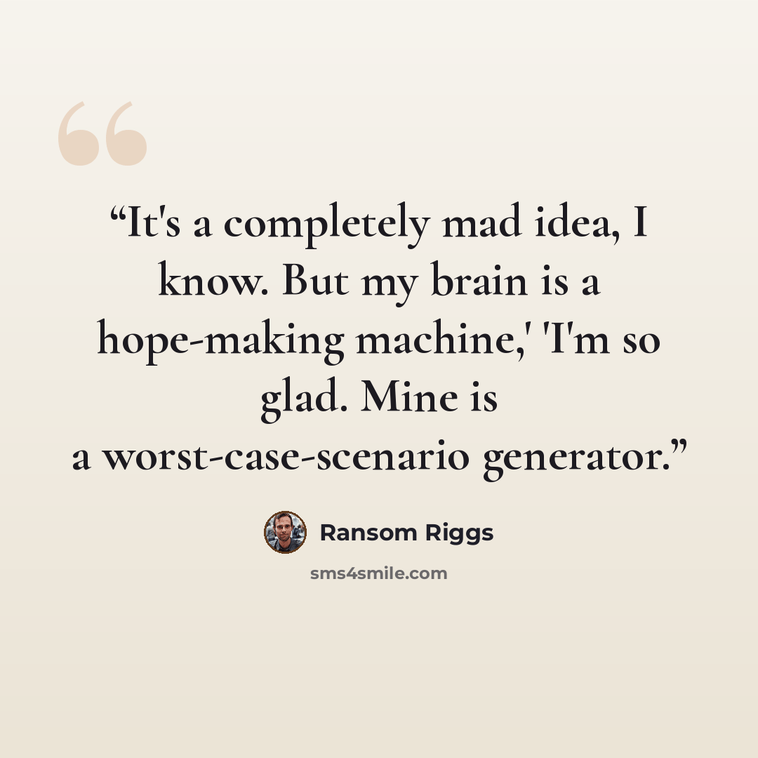 “It's a completely mad idea, I know. But my brain is a hope-making machine,' 'I'm so glad. Mine is a worst-case-scenario generator.” quote by Ransom Riggs