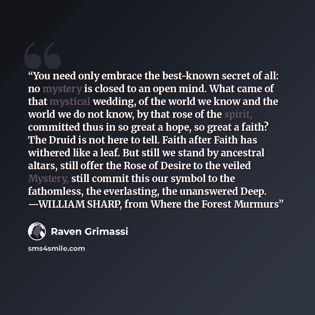 “You need only embrace the best-known secret of all: no mystery is closed to an open mind. What came of that mystical wedding, of the world we know and the world we do not know, by that rose of the spirit, committed thus in so great a hope, so great a faith? The Druid is not here to tell. Faith…” quote by Raven Grimassi