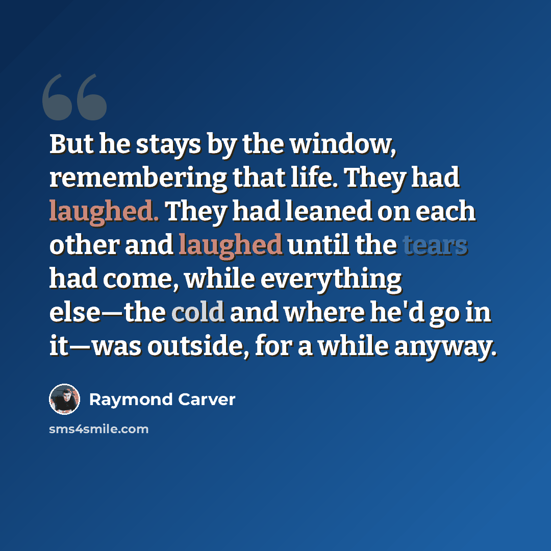 “But he stays by the window, remembering that life. They had laughed. They had leaned on each other and laughed until the tears had come, while everything else—the cold and where he'd go in it—was outside, for a while anyway.” quote by Raymond Carver