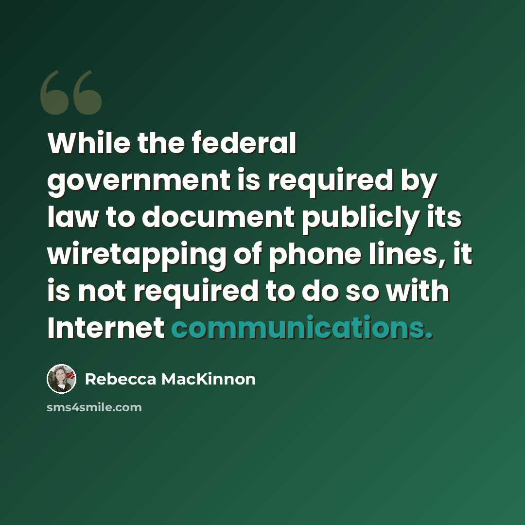 “While the federal government is required by law to document publicly its wiretapping of phone lines, it is not required to do so with Internet communications.” quote by Rebecca MacKinnon