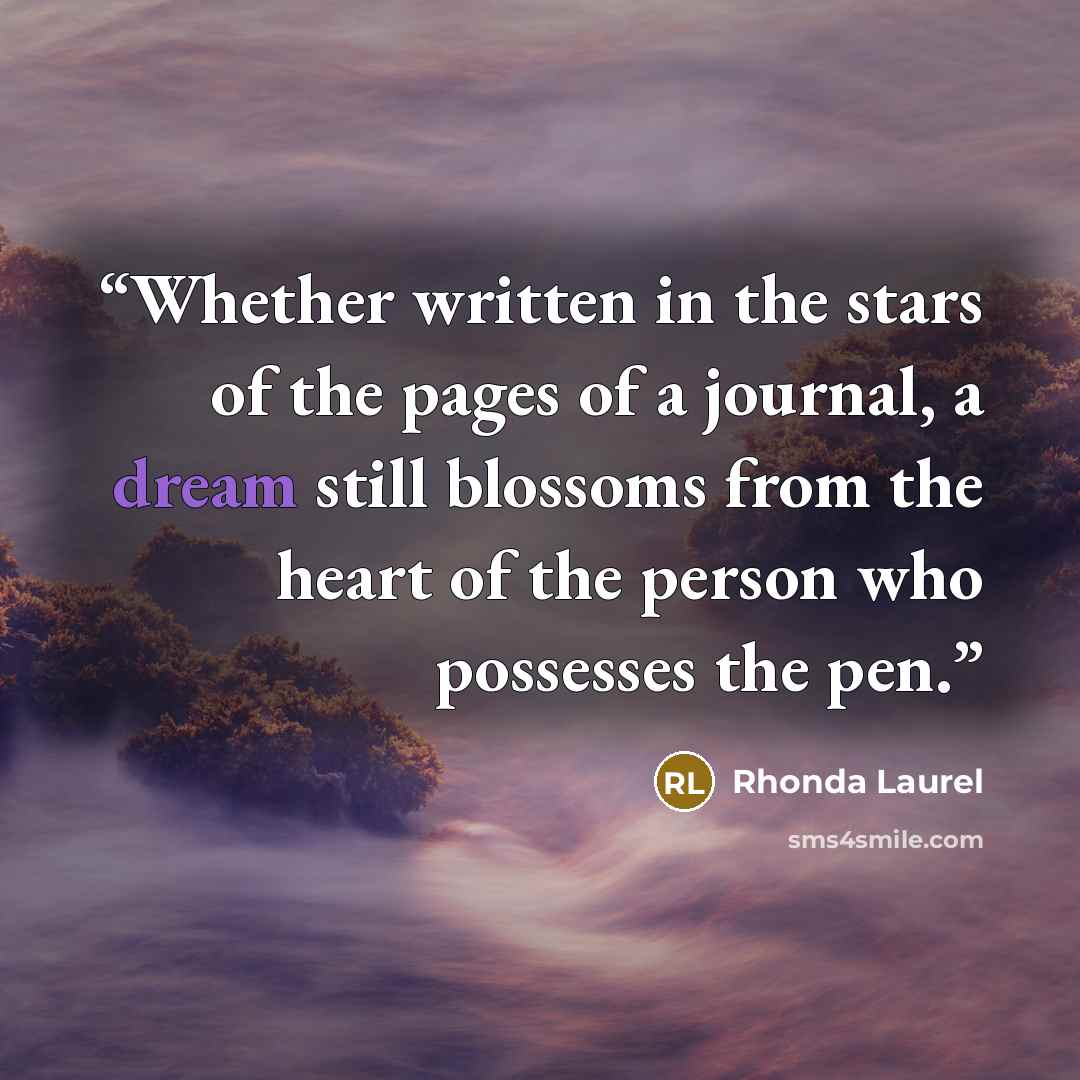 “Whether written in the stars of the pages of a journal, a dream still blossoms from the heart of the person who possesses the pen.” quote by Rhonda Laurel
