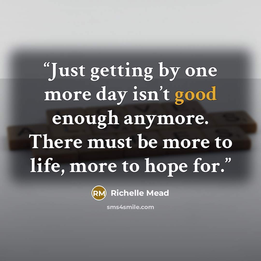 “Just getting by one more day isn’t good enough anymore. There must be more to life, more to hope for.” quote by Richelle Mead
