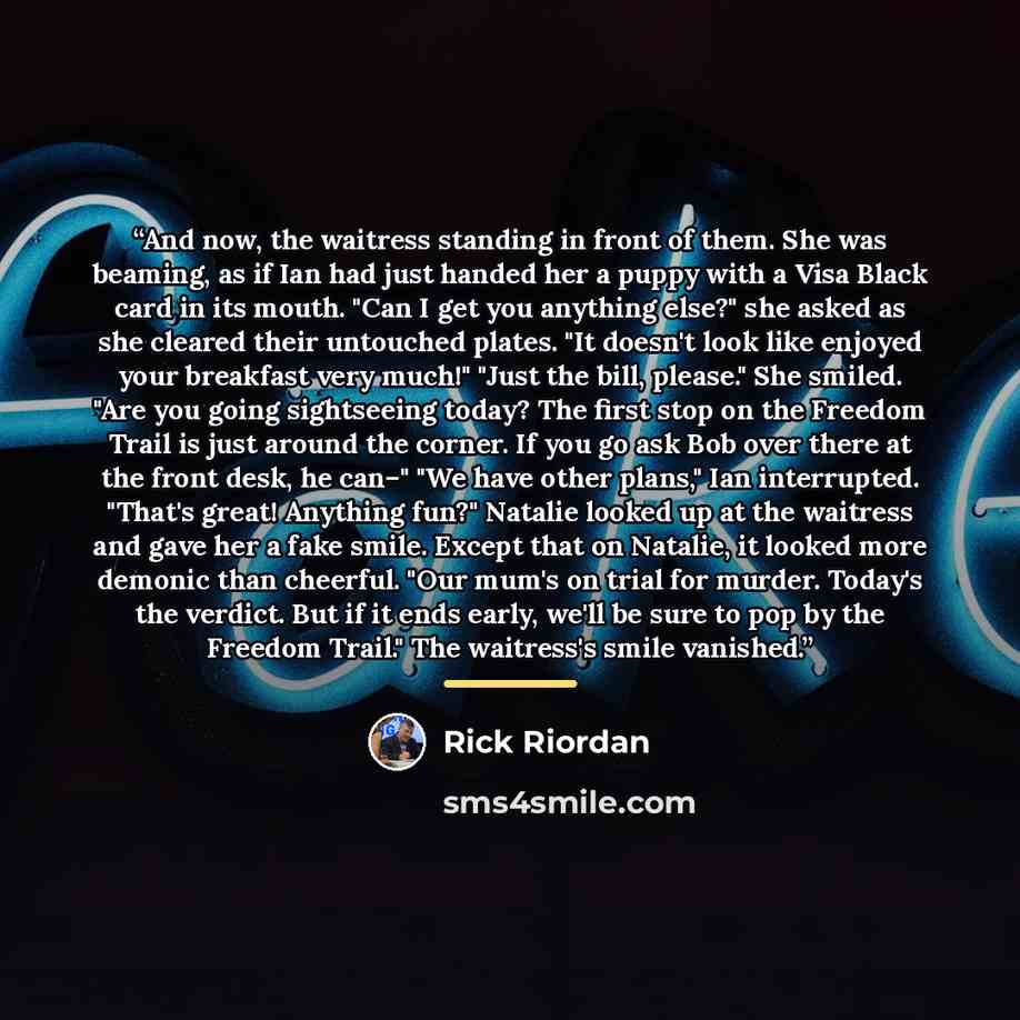 “And now, the waitress standing in front of them. She was beaming, as if Ian had just handed her a puppy with a Visa Black card in its mouth. "Can I get you anything else?" she asked as she cleared their untouched plates. "It doesn't look like enjoyed your breakfast very much!" "Just the bill…” quote by Rick Riordan