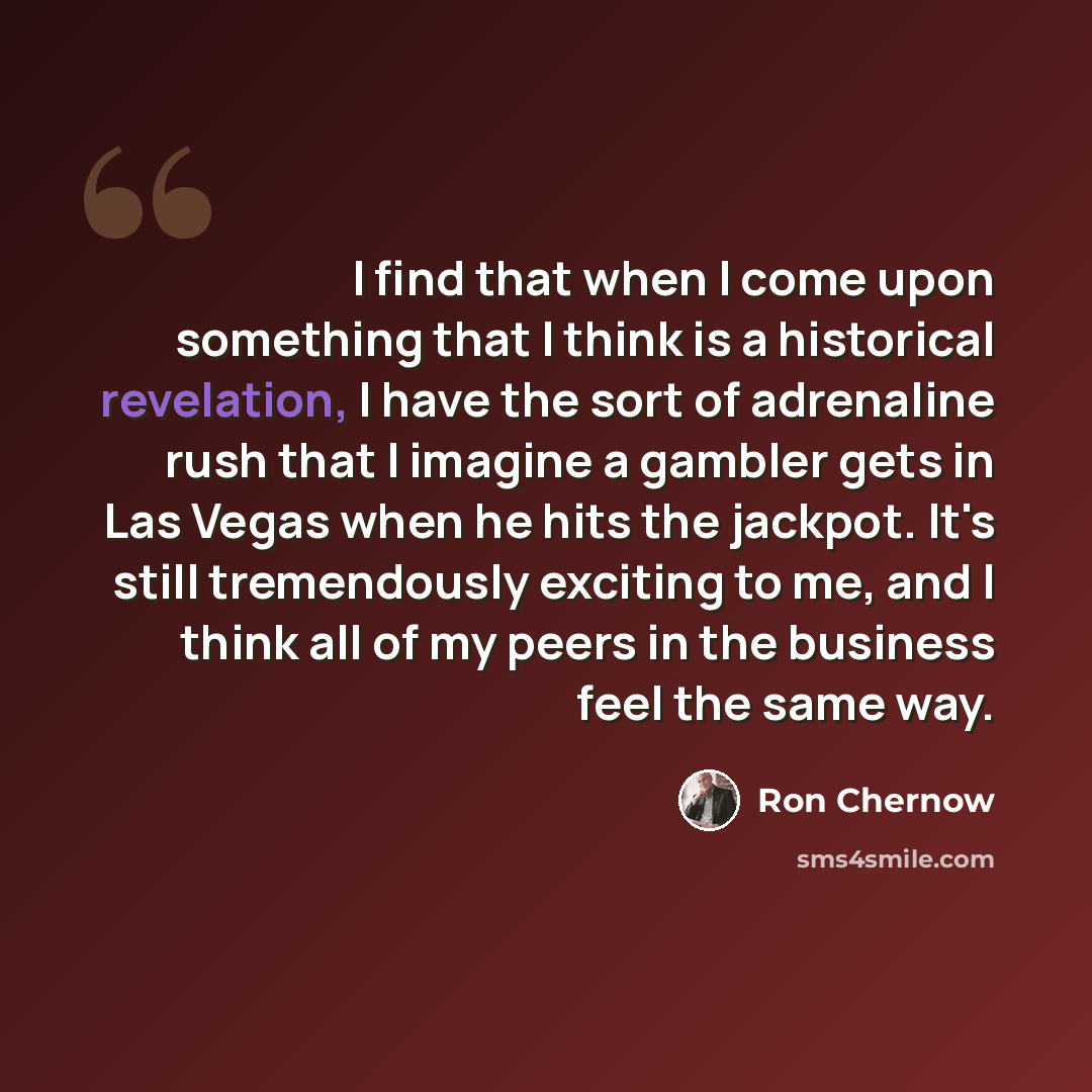 “I find that when I come upon something that I think is a historical revelation, I have the sort of adrenaline rush that I imagine a gambler gets in Las Vegas when he hits the jackpot. It's still tremendously exciting to me, and I think all of my peers in the business feel the same way.” quote by Ron Chernow