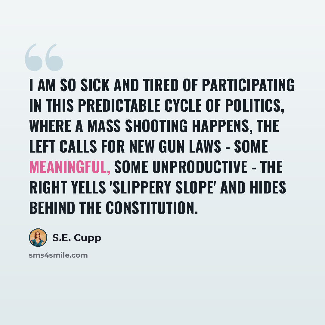 “I am so sick and tired of participating in this predictable cycle of politics, where a mass shooting happens, the left calls for new gun laws - some meaningful, some unproductive - the right yells 'slippery slope' and hides behind the Constitution.” quote by S.E. Cupp