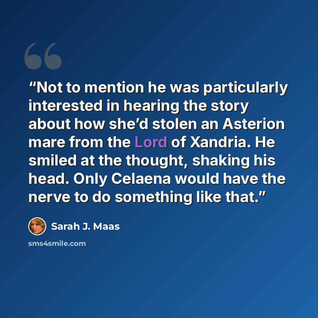 “Not to mention he was particularly interested in hearing the story about how she’d stolen an Asterion mare from the Lord of Xandria. He smiled at the thought, shaking his head. Only Celaena would have the nerve to do something like that.” quote by Sarah J. Maas