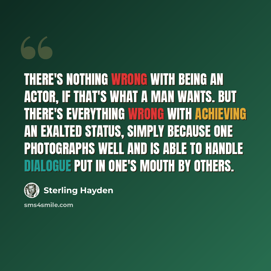 “There's nothing wrong with being an actor, if that's what a man wants. But there's everything wrong with achieving an exalted status, simply because one photographs well and is able to handle dialogue put in one's mouth by others.” quote by Sterling Hayden
