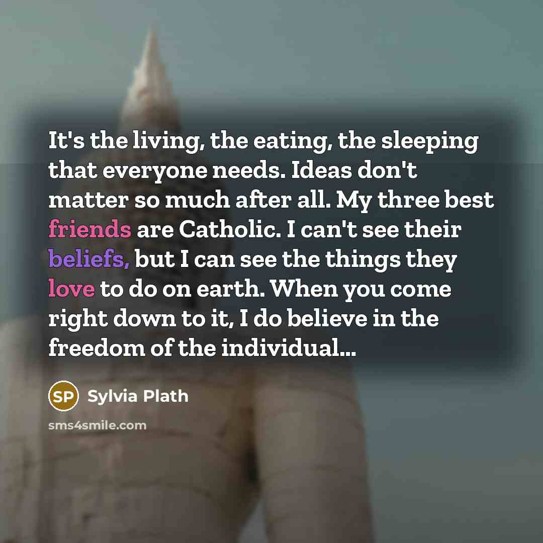 “It's the living, the eating, the sleeping that everyone needs. Ideas don't matter so much after all. My three best friends are Catholic. I can't see their beliefs, but I can see the things they love to do on earth. When you come right down to it, I do believe in the freedom of the individual…” quote by Sylvia Plath