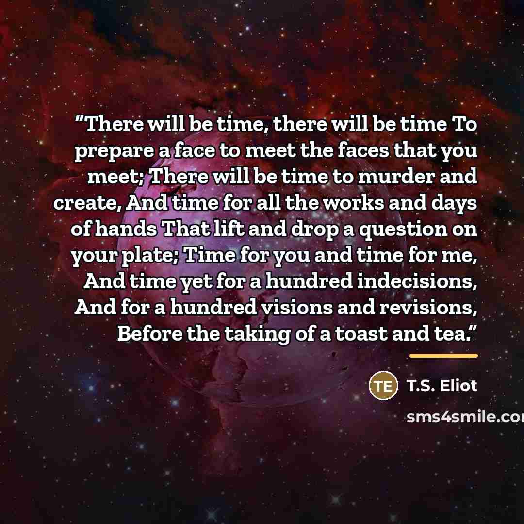 “There will be time, there will be time To prepare a face to meet the faces that you meet; There will be time to murder and create, And time for all the works and days of hands That lift and drop a question on your plate; Time for you and time for me, And time yet for a hundred indecisions, And for…” quote by T.S. Eliot