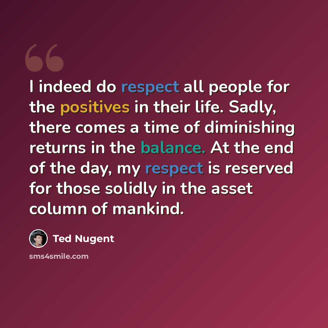 “I indeed do respect all people for the positives in their life. Sadly, there comes a time of diminishing returns in the balance. At the end of the day, my respect is reserved for those solidly in the asset column of mankind.” quote by Ted Nugent