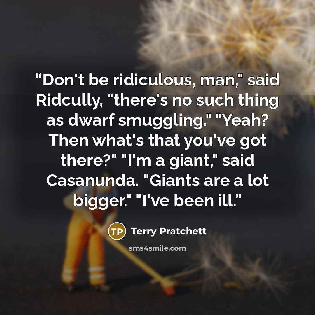 “Don't be ridiculous, man," said Ridcully, "there's no such thing as dwarf smuggling." "Yeah? Then what's that you've got there?" "I'm a giant," said Casanunda. "Giants are a lot bigger." "I've been ill.” quote by Terry Pratchett
