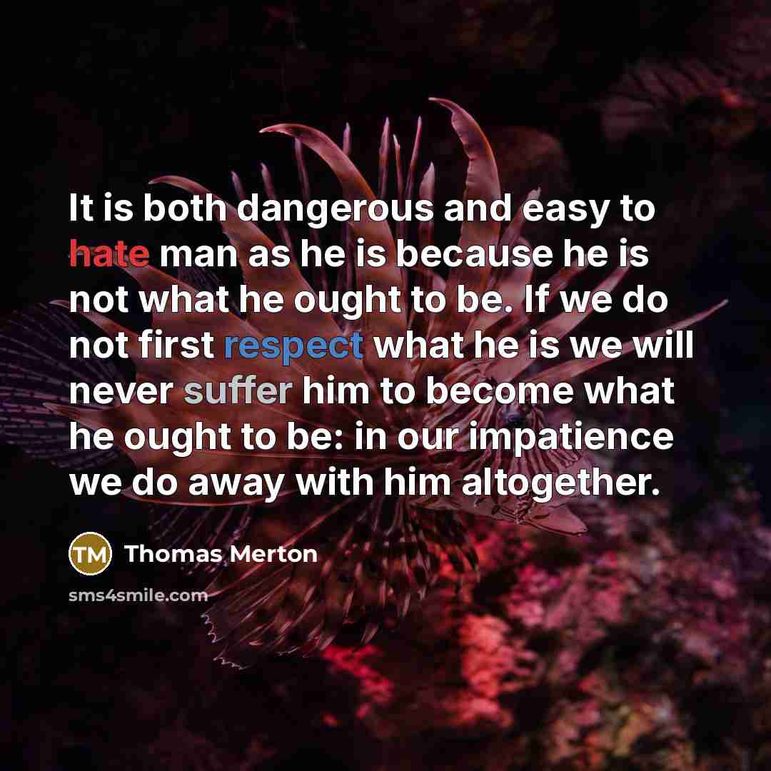 “It is both dangerous and easy to hate man as he is because he is not what he ought to be. If we do not first respect what he is we will never suffer him to become what he ought to be: in our impatience we do away with him altogether.” quote by Thomas Merton