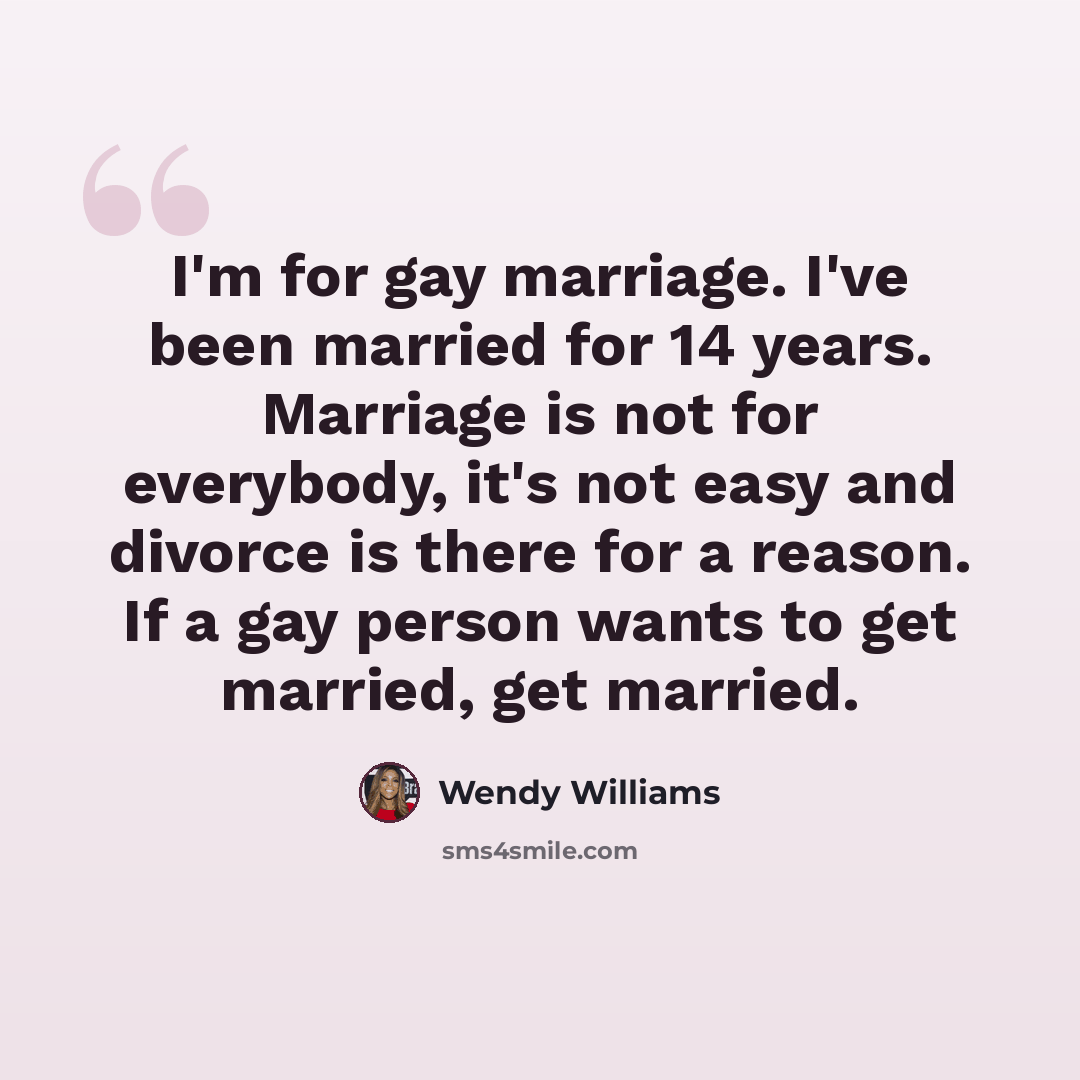 “I'm for gay marriage. I've been married for 14 years. Marriage is not for everybody, it's not easy and divorce is there for a reason. If a gay person wants to get married, get married.” quote by Wendy Williams