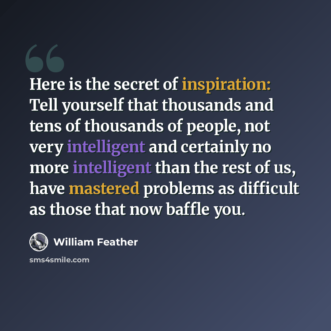 “Here is the secret of inspiration: Tell yourself that thousands and tens of thousands of people, not very intelligent and certainly no more intelligent than the rest of us, have mastered problems as difficult as those that now baffle you.” quote by William Feather