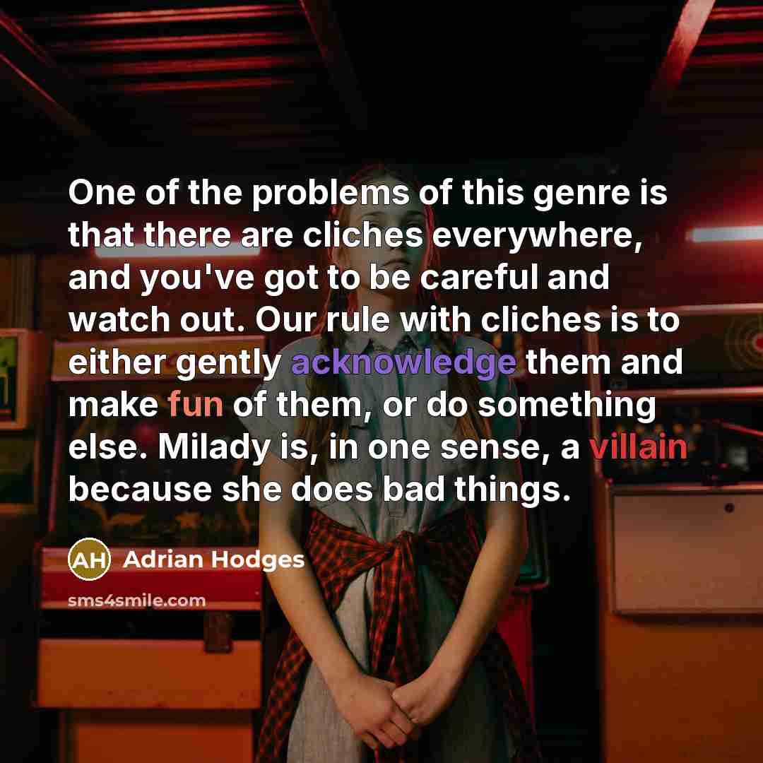 “One of the problems of this genre is that there are cliches everywhere, and you've got to be careful and watch out. Our rule with cliches is to either gently acknowledge them and make fun of them, or do something else. Milady is, in one sense, a villain because she does bad things.” quote by Adrian Hodges