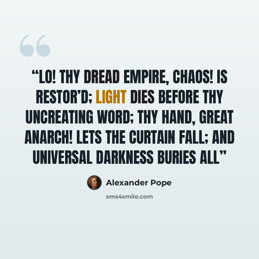 “LO! THY DREAD EMPIRE, CHAOS! IS RESTOR’D; LIGHT DIES BEFORE THY UNCREATING WORD; THY HAND, GREAT ANARCH! LETS THE CURTAIN FALL; AND UNIVERSAL DARKNESS BURIES ALL” quote by Alexander Pope