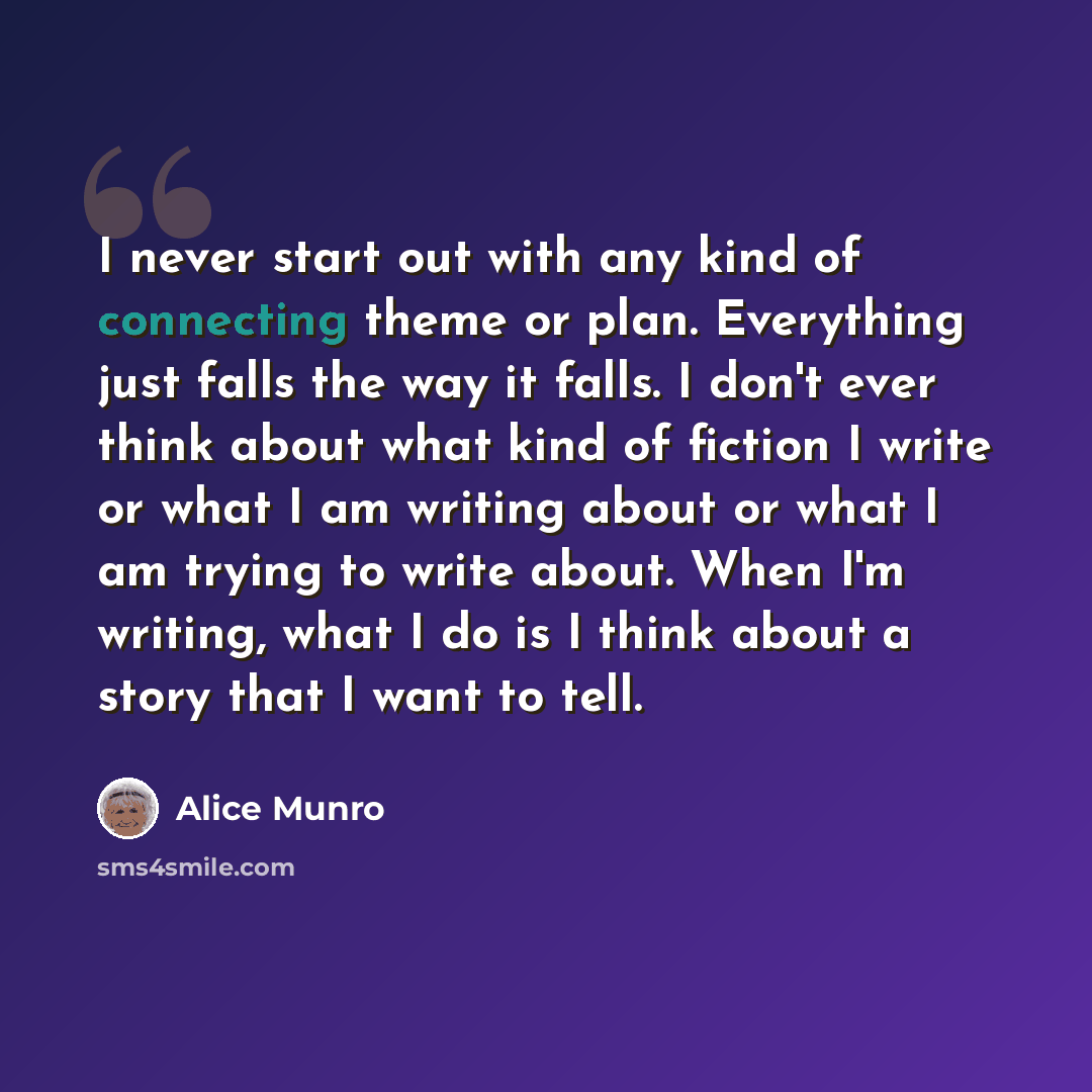 “I never start out with any kind of connecting theme or plan. Everything just falls the way it falls. I don't ever think about what kind of fiction I write or what I am writing about or what I am trying to write about. When I'm writing, what I do is I think about a story that I want to tell.” quote by Alice Munro