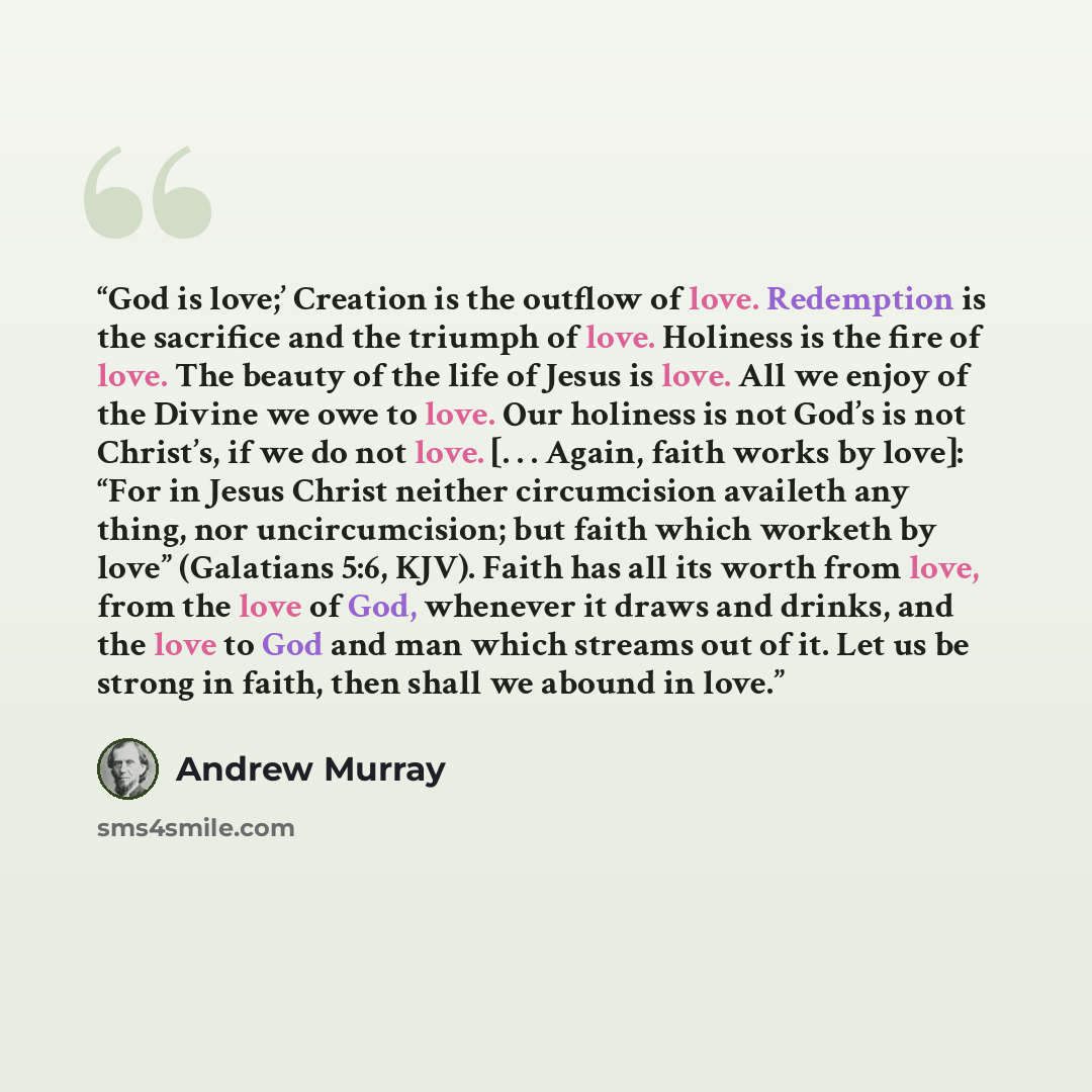 “God is love;’ Creation is the outflow of love. Redemption is the sacrifice and the triumph of love. Holiness is the fire of love. The beauty of the life of Jesus is love. All we enjoy of the Divine we owe to love. Our holiness is not God’s is not Christ’s, if we do not love. [. . . Again, faith…” quote by Andrew Murray