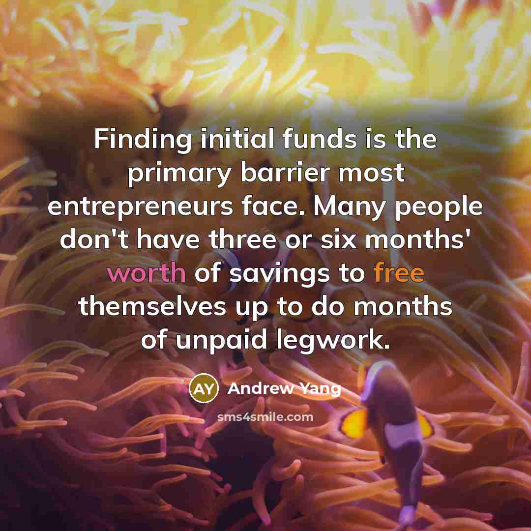 “Finding initial funds is the primary barrier most entrepreneurs face. Many people don't have three or six months' worth of savings to free themselves up to do months of unpaid legwork.” quote by Andrew Yang