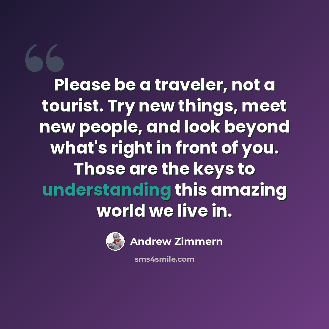 “Please be a traveler, not a tourist. Try new things, meet new people, and look beyond what's right in front of you. Those are the keys to understanding this amazing world we live in.” quote by Andrew Zimmern