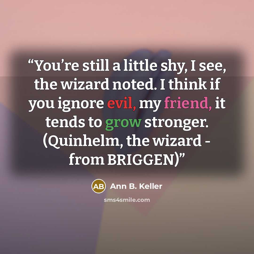 “You’re still a little shy, I see, the wizard noted. I think if you ignore evil, my friend, it tends to grow stronger. (Quinhelm, the wizard - from BRIGGEN)” quote by Ann B. Keller