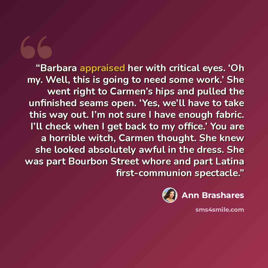 “Barbara appraised her with critical eyes. ‘Oh my. Well, this is going to need some work.’ She went right to Carmen’s hips and pulled the unfinished seams open. ‘Yes, we’ll have to take this way out. I’m not sure I have enough fabric. I’ll check when I get back to my office.’ You are a horrible…” quote by Ann Brashares