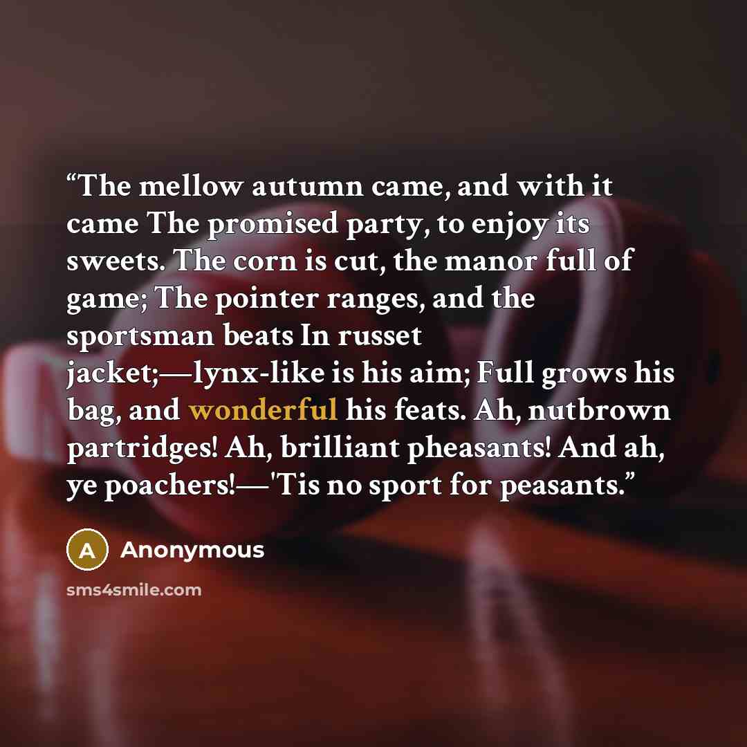 “The mellow autumn came, and with it came The promised party, to enjoy its sweets. The corn is cut, the manor full of game; The pointer ranges, and the sportsman beats In russet jacket;—lynx-like is his aim; Full grows his bag, and wonderful his feats. Ah, nutbrown partridges! Ah, brilliant…” quote by Anonymous