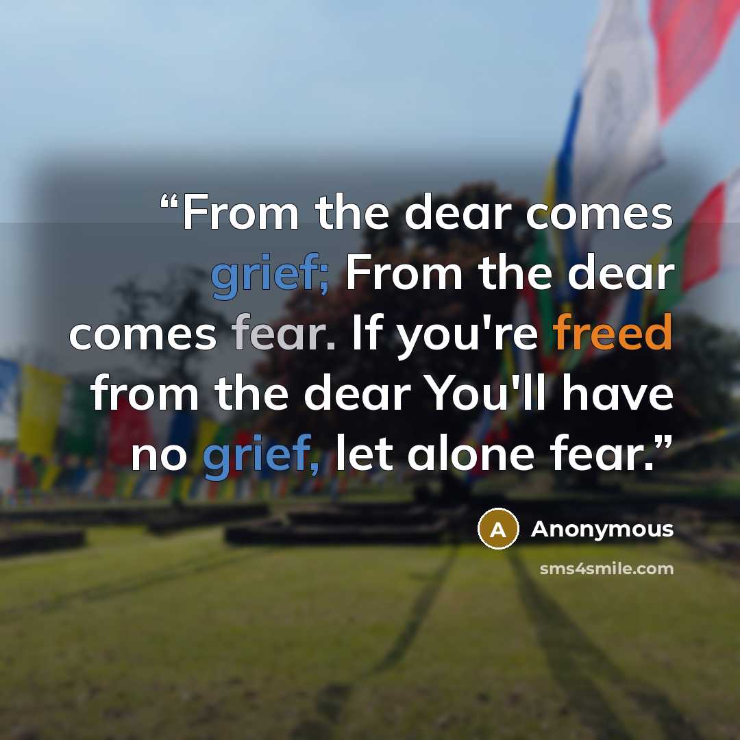 “From the dear comes grief; From the dear comes fear. If you're freed from the dear You'll have no grief, let alone fear.” quote by Anonymous