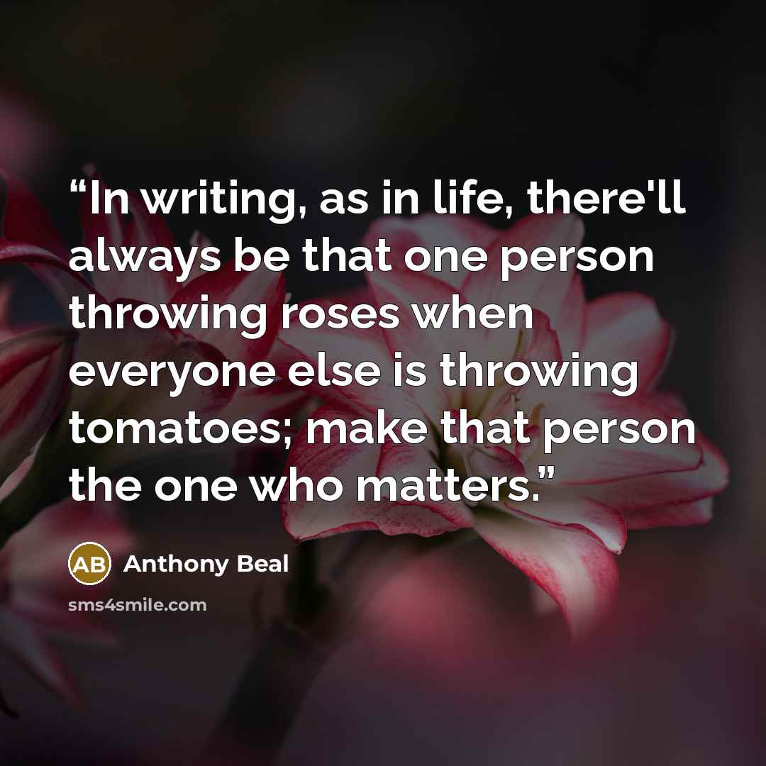 “In writing, as in life, there'll always be that one person throwing roses when everyone else is throwing tomatoes; make that person the one who matters.” quote by Anthony Beal