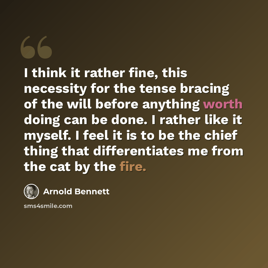 “I think it rather fine, this necessity for the tense bracing of the will before anything worth doing can be done. I rather like it myself. I feel it is to be the chief thing that differentiates me from the cat by the fire.” quote by Arnold Bennett