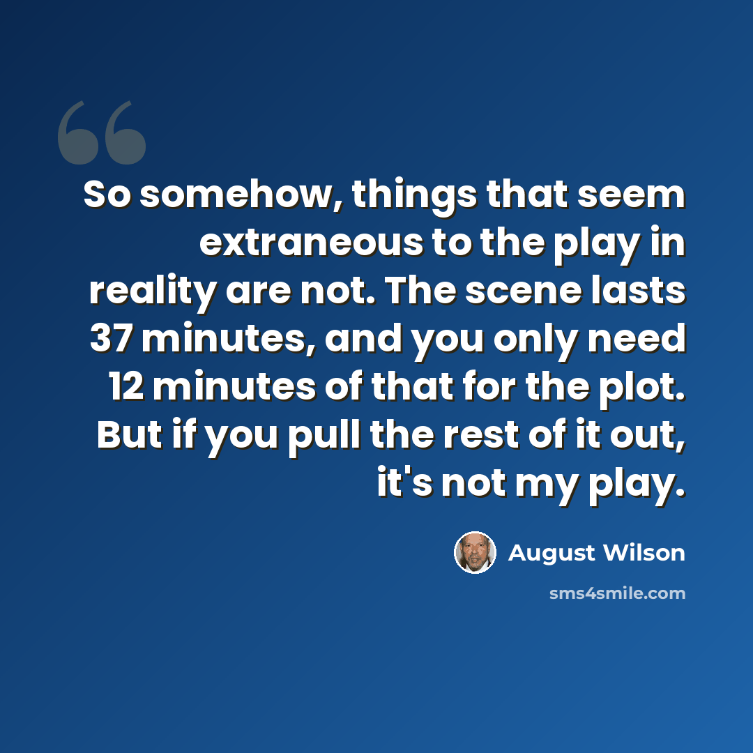 “So somehow, things that seem extraneous to the play in reality are not. The scene lasts 37 minutes, and you only need 12 minutes of that for the plot. But if you pull the rest of it out, it's not my play.” quote by August Wilson
