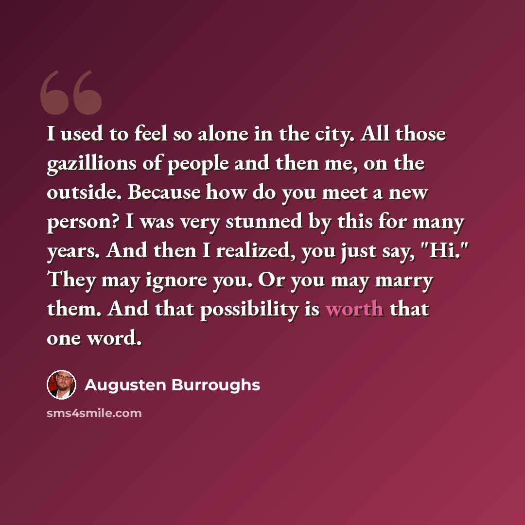 “I used to feel so alone in the city. All those gazillions of people and then me, on the outside. Because how do you meet a new person? I was very stunned by this for many years. And then I realized, you just say, "Hi." They may ignore you. Or you may marry them. And that possibility is worth that…” quote by Augusten Burroughs